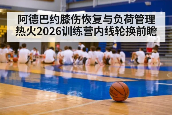 阿德巴约膝伤恢复与负荷管理 热火2026训练营内线轮换前瞻