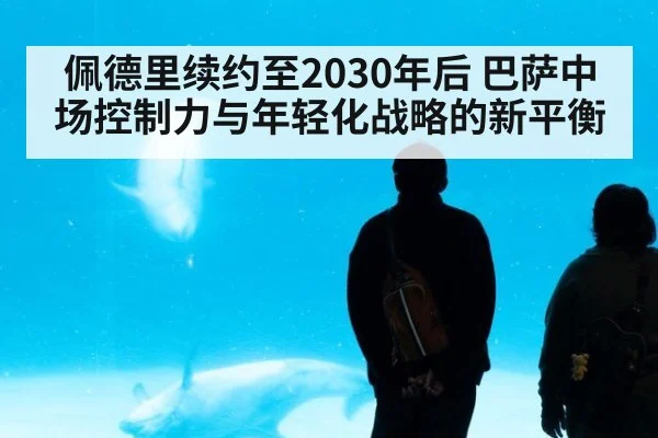 佩德里续约至2030年后 巴萨中场控制力与年轻化战略的新平衡