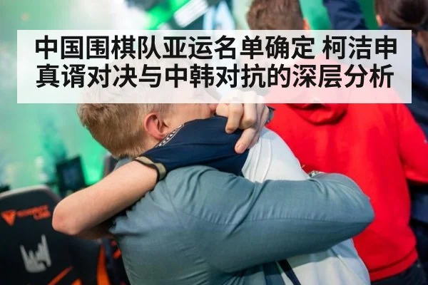 中国围棋队亚运名单确定 柯洁申真谞对决与中韩对抗的深层分析