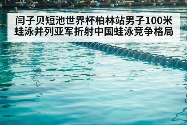 闫子贝短池世界杯柏林站男子100米蛙泳并列亚军折射中国蛙泳竞争格局